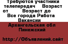 Требуются участники телепередач. › Возраст от ­ 18 › Возраст до ­ 60 - Все города Работа » Вакансии   . Архангельская обл.,Пинежский 